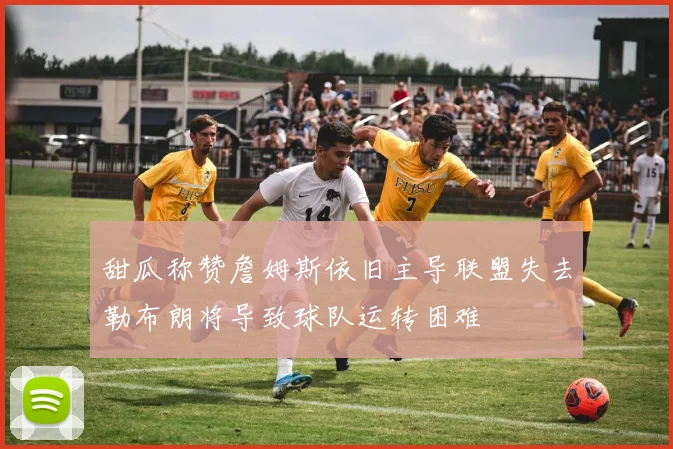 甜瓜称赞詹姆斯依旧主导联盟失去勒布朗将导致球队运转困难
