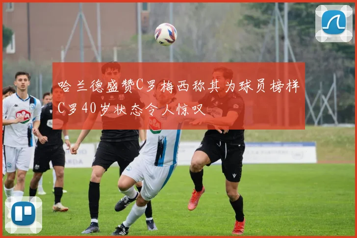 哈兰德盛赞C罗梅西称其为球员榜样C罗40岁状态令人惊叹