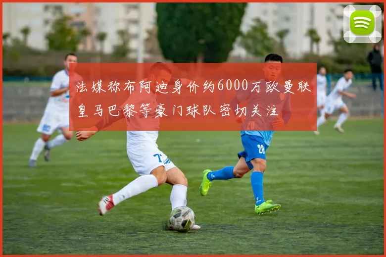 法媒称布阿迪身价约6000万欧曼联皇马巴黎等豪门球队密切关注