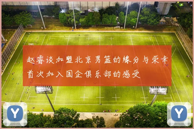 赵睿谈加盟北京男篮的缘分与荣幸首次加入国企俱乐部的感受