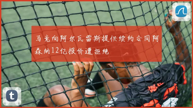 马竞向阿尔瓦雷斯提供续约合同阿森纳12亿报价遭拒绝