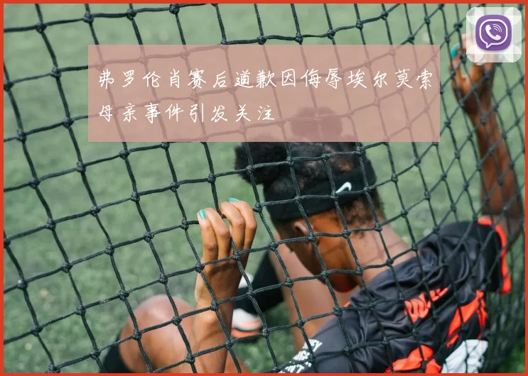 弗罗伦肖赛后道歉因侮辱埃尔莫索母亲事件引发关注