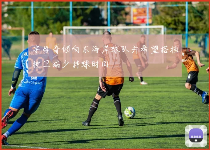 字母哥倾向东海岸球队并希望搭档控卫减少持球时间