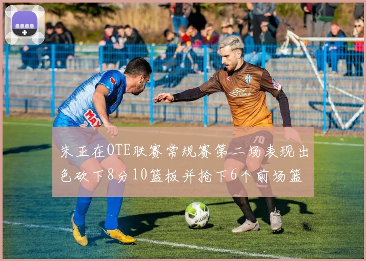 朱正在OTE联赛常规赛第二场表现出色砍下8分10篮板并抢下6个前场篮板