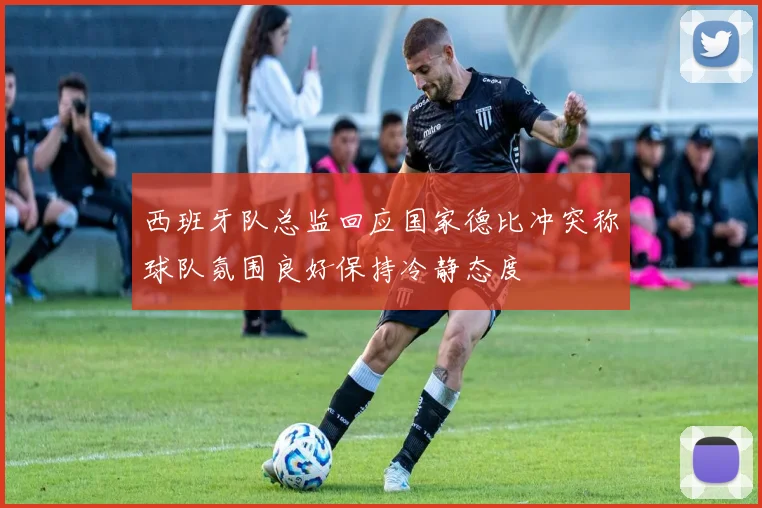 西班牙队总监回应国家德比冲突称球队氛围良好保持冷静态度