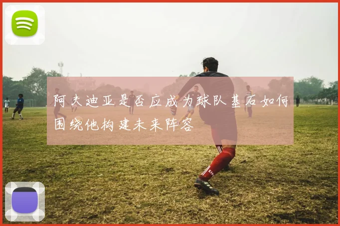 阿夫迪亚是否应成为球队基石如何围绕他构建未来阵容