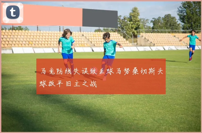 马竞防线失误致丢球马努桑切斯头球扳平旧主之战