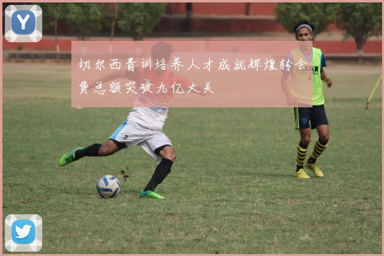 切尔西青训培养人才成就辉煌转会费总额突破九亿大关