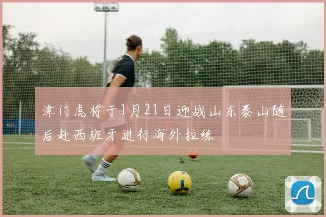 津门虎将于1月21日迎战山东泰山随后赴西班牙进行海外拉练