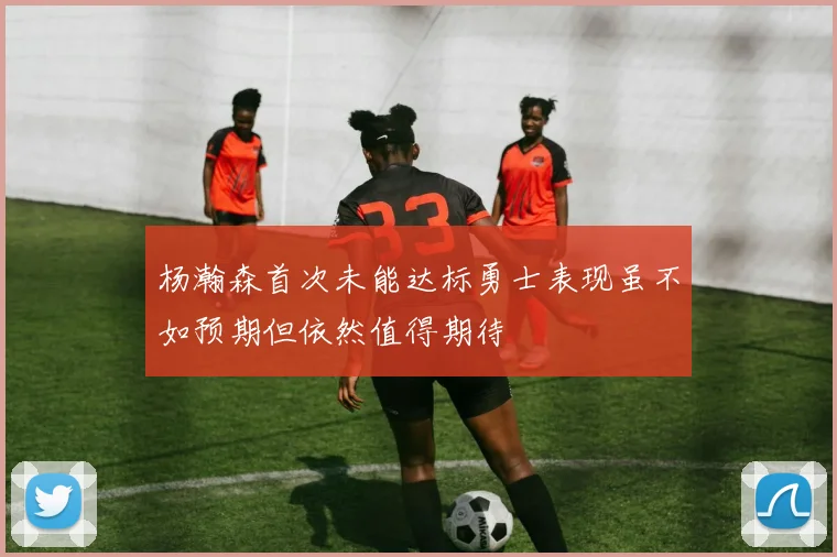 杨瀚森首次未能达标勇士表现虽不如预期但依然值得期待