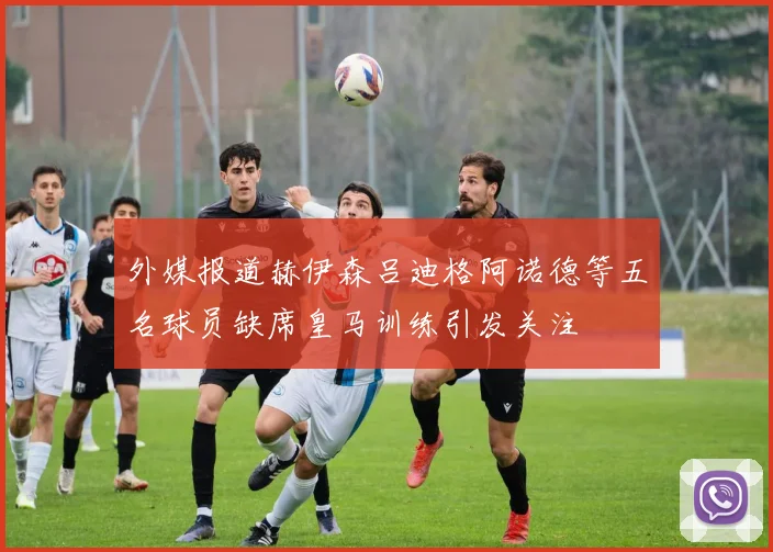 外媒报道赫伊森吕迪格阿诺德等五名球员缺席皇马训练引发关注