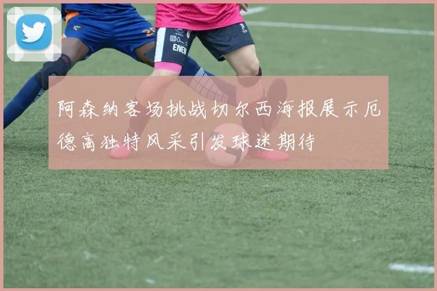 阿森纳客场挑战切尔西海报展示厄德高独特风采引发球迷期待