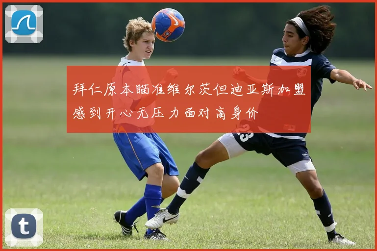 拜仁原本瞄准维尔茨但迪亚斯加盟感到开心无压力面对高身价