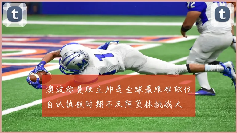 澳波称曼联主帅是全球最艰难职位自认执教时期不及阿莫林挑战大