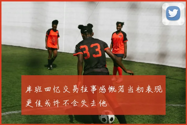 库班回忆交易往事感慨若当初表现更佳或许不会失去他