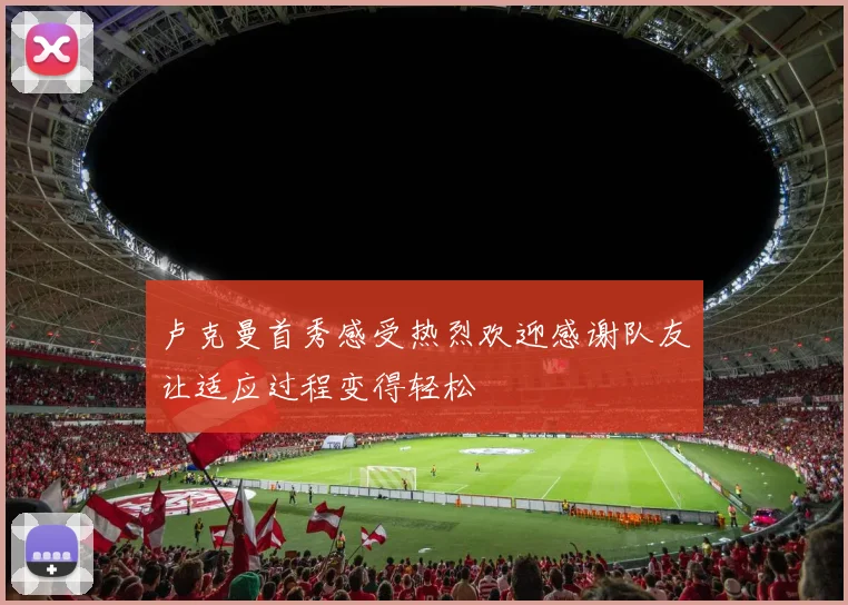 卢克曼首秀感受热烈欢迎感谢队友让适应过程变得轻松