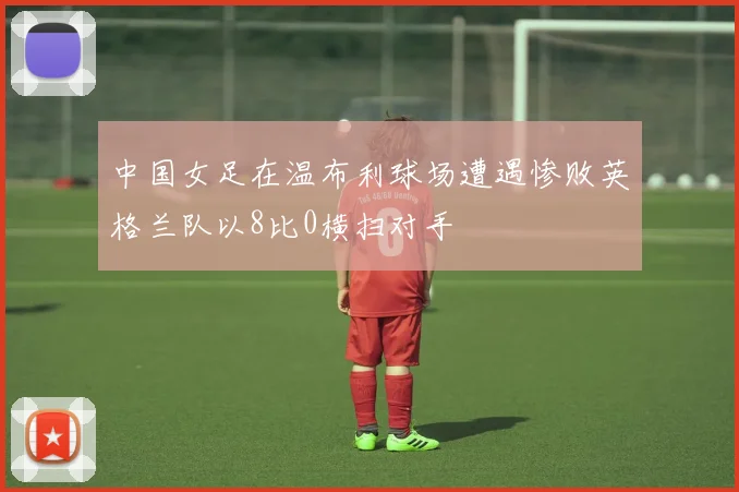 中国女足在温布利球场遭遇惨败英格兰队以8比0横扫对手