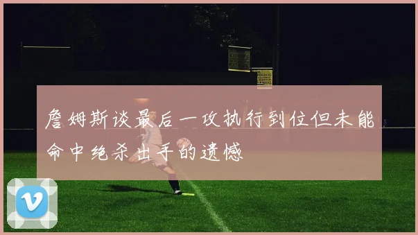 詹姆斯谈最后一攻执行到位但未能命中绝杀出手的遗憾
