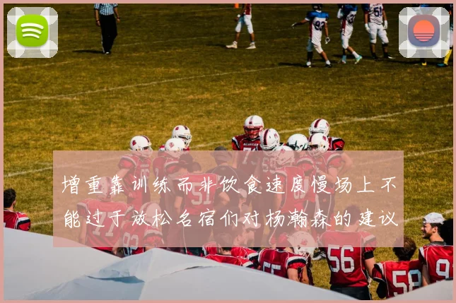 增重靠训练而非饮食速度慢场上不能过于放松名宿们对杨瀚森的建议
