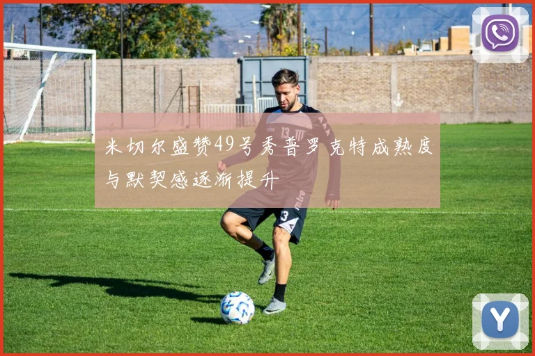 米切尔盛赞49号秀普罗克特成熟度与默契感逐渐提升