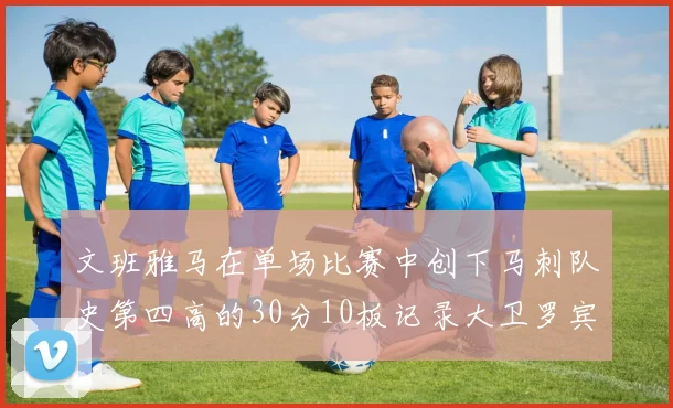 文班雅马在单场比赛中创下马刺队史第四高的30分10板记录大卫罗宾逊仍保持最多记录