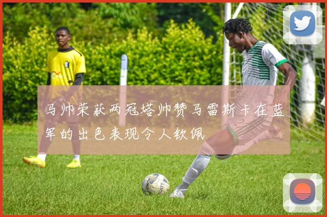 马帅荣获两冠塔帅赞马雷斯卡在蓝军的出色表现令人钦佩
