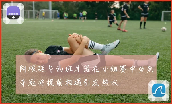 阿根廷与西班牙若在小组赛中分别夺冠将提前相遇引发热议