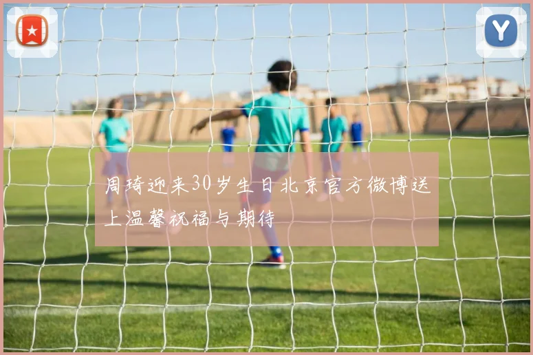 周琦迎来30岁生日北京官方微博送上温馨祝福与期待
