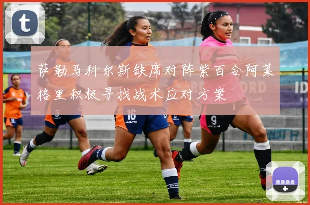 萨勒马科尔斯缺席对阵紫百合阿莱格里积极寻找战术应对方案