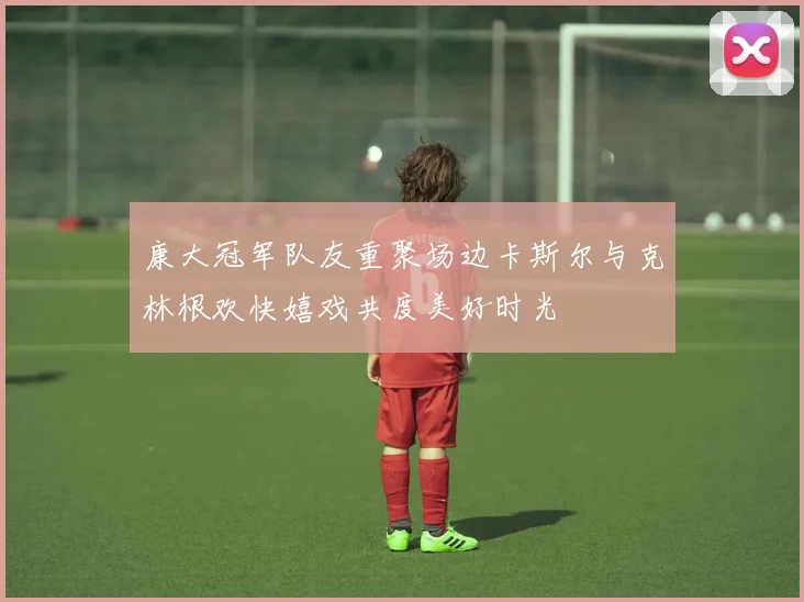 康大冠军队友重聚场边卡斯尔与克林根欢快嬉戏共度美好时光