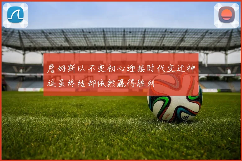 詹姆斯以不变初心迎接时代变迁神迹虽终结却依然赢得胜利